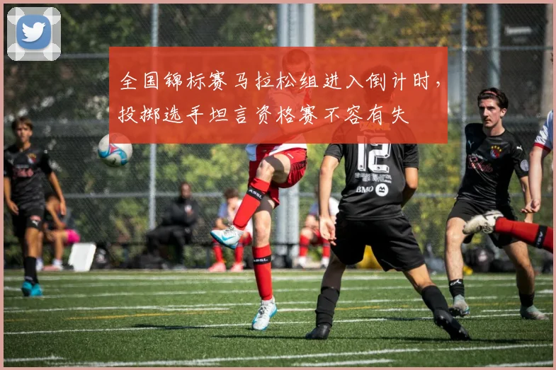 全国锦标赛马拉松组进入倒计时，投掷选手坦言资格赛不容有失
