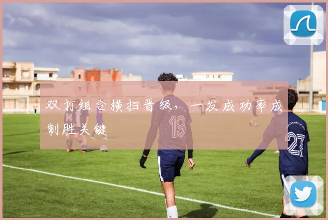 双打组合横扫晋级，一发成功率成制胜关键
