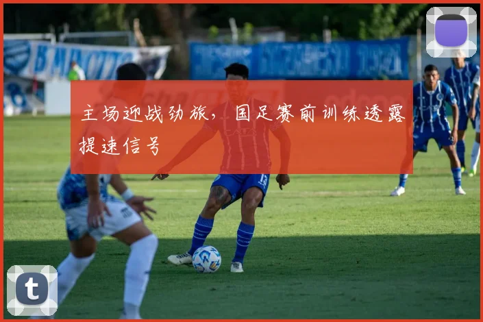 主场迎战劲旅，国足赛前训练透露提速信号