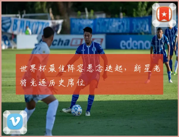 世界杯最佳阵容悬念迭起，新星老将竞逐历史席位