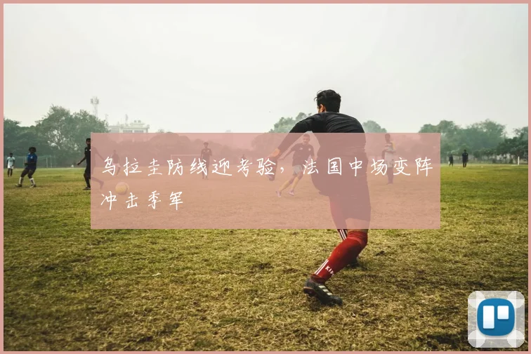 乌拉圭防线迎考验，法国中场变阵冲击季军