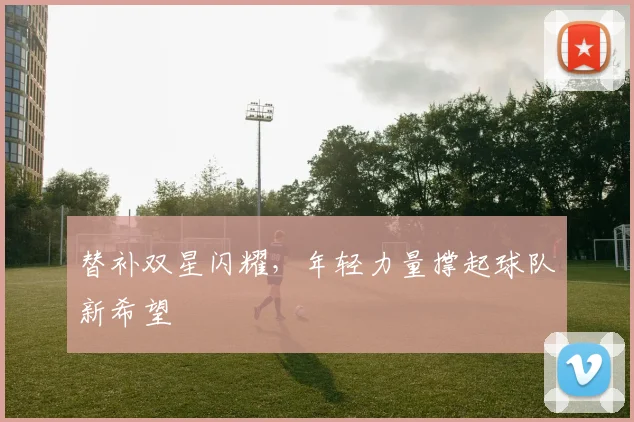 替补双星闪耀，年轻力量撑起球队新希望