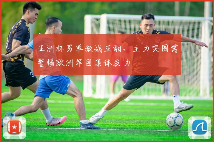 亚洲杯男单激战正酣，主力突围需警惕欧洲军团集体发力