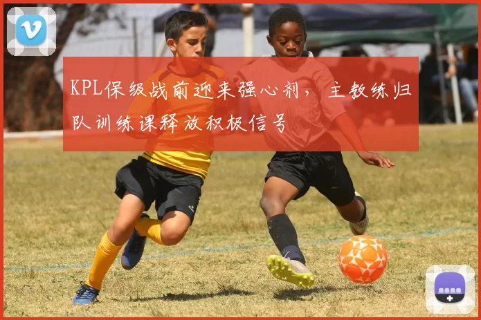 KPL保级战前迎来强心剂，主教练归队训练课释放积极信号