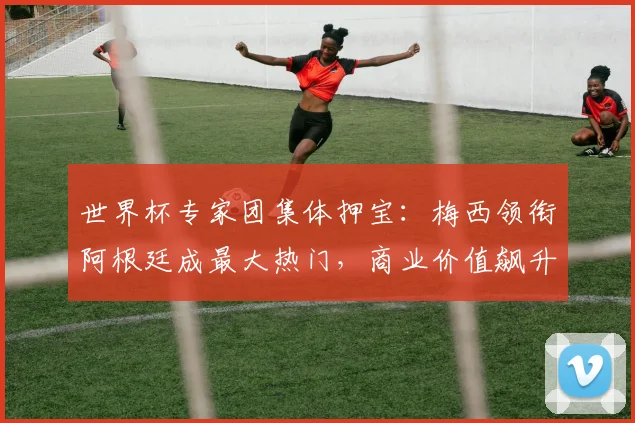 世界杯专家团集体押宝：梅西领衔阿根廷成最大热门，商业价值飙升引关注