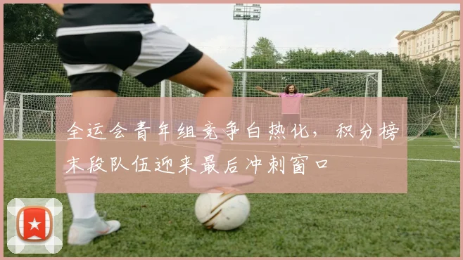 全运会青年组竞争白热化，积分榜末段队伍迎来最后冲刺窗口