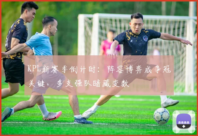 KPL新赛季倒计时：阵容博弈成争冠关键，多支强队暗藏变数