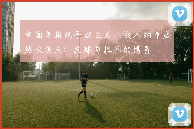 中国男排绝平波兰后，战术细节成热议焦点：发球与拦网的博弈