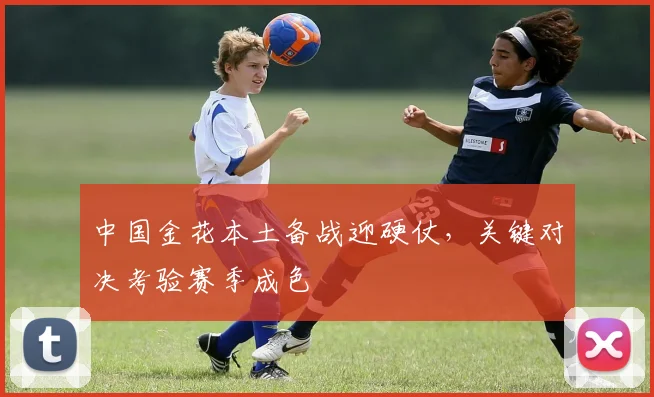 中国金花本土备战迎硬仗，关键对决考验赛季成色