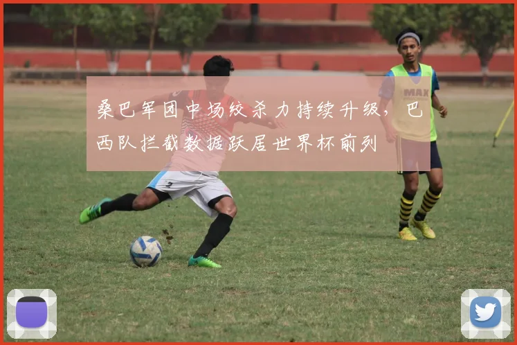 桑巴军团中场绞杀力持续升级，巴西队拦截数据跃居世界杯前列