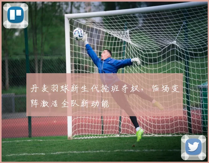 丹麦羽球新生代抢班夺权，临场变阵激活全队新动能