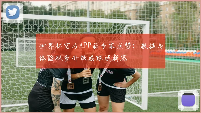 世界杯官方APP获专家点赞：数据与体验双重升级成球迷新宠