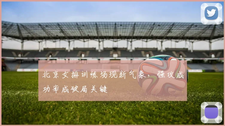 北京女排训练场现新气象，强攻成功率成破局关键