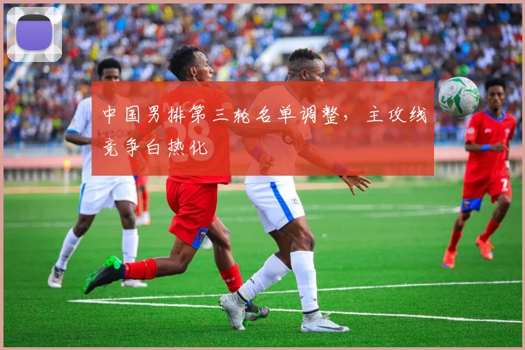 中国男排第三轮名单调整，主攻线竞争白热化