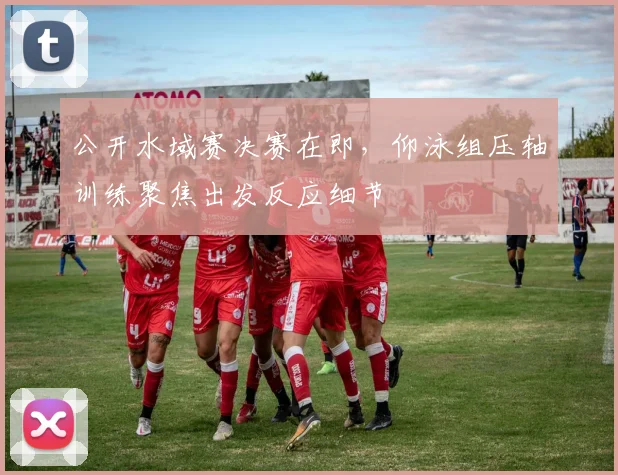 公开水域赛决赛在即，仰泳组压轴训练聚焦出发反应细节
