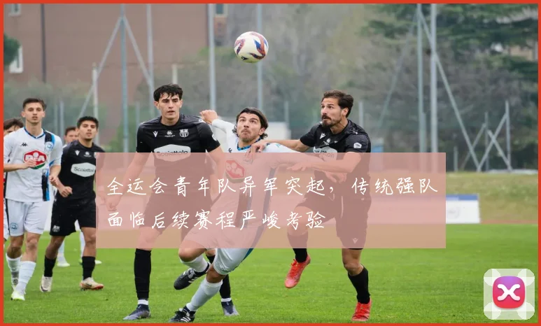全运会青年队异军突起，传统强队面临后续赛程严峻考验