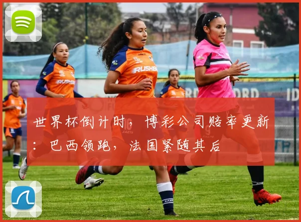 世界杯倒计时，博彩公司赔率更新：巴西领跑，法国紧随其后