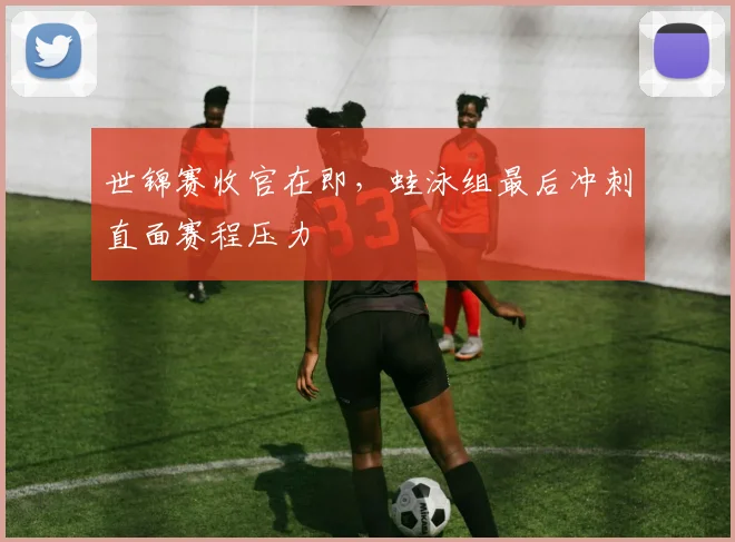 世锦赛收官在即，蛙泳组最后冲刺直面赛程压力
