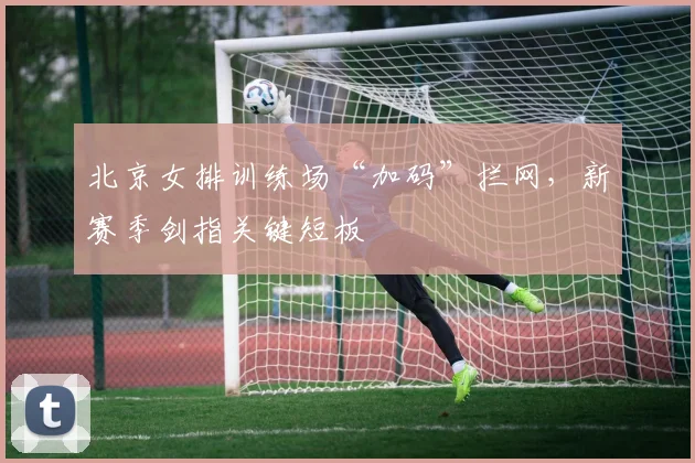 北京女排训练场“加码”拦网，新赛季剑指关键短板