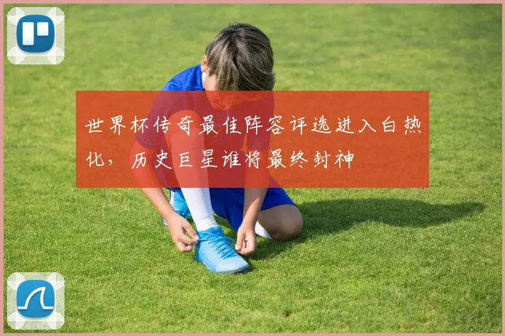世界杯传奇最佳阵容评选进入白热化，历史巨星谁将最终封神