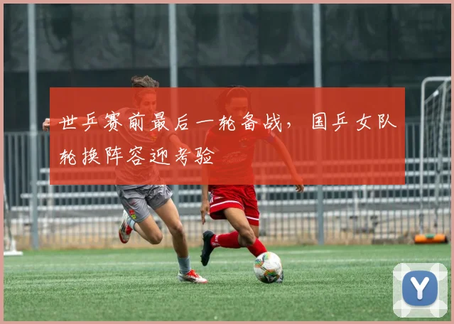 世乒赛前最后一轮备战，国乒女队轮换阵容迎考验