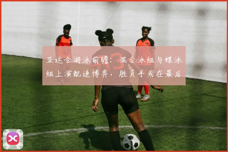 亚运会游泳前瞻：混合泳组与蝶泳组上演配速博弈，胜负手或在最后50米