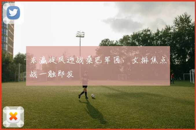 东瀛旋风迎战桑巴军团，女排焦点战一触即发