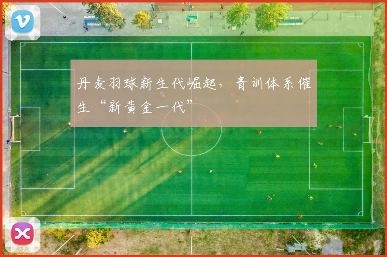 丹麦羽球新生代崛起，青训体系催生“新黄金一代”