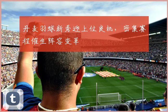 丹麦羽球新秀迎上位良机，密集赛程催生阵容变革