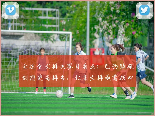 全运会女排决赛日看点：巴西劲旅剑指更高排名，北京女排亟需找回状态
