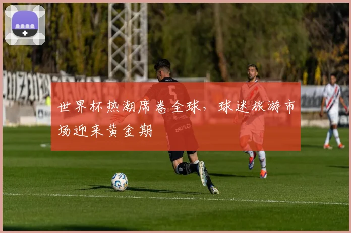 世界杯热潮席卷全球，球迷旅游市场迎来黄金期