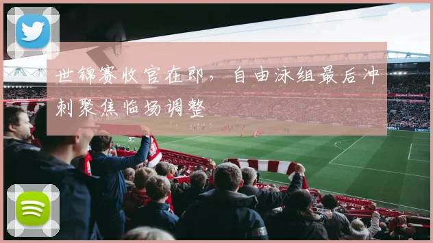 世锦赛收官在即，自由泳组最后冲刺聚焦临场调整