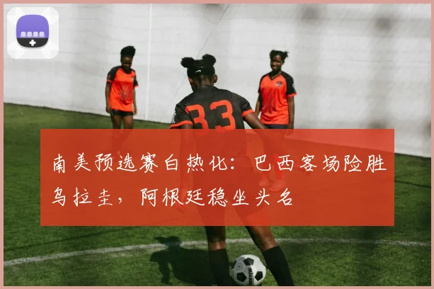 南美预选赛白热化：巴西客场险胜乌拉圭，阿根廷稳坐头名