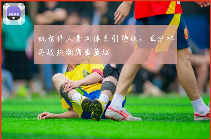 凯尔特人青训体系引热议，亚洲杯备战热潮席卷篮坛