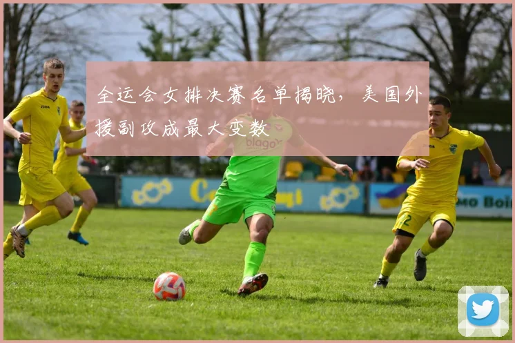 全运会女排决赛名单揭晓，美国外援副攻成最大变数