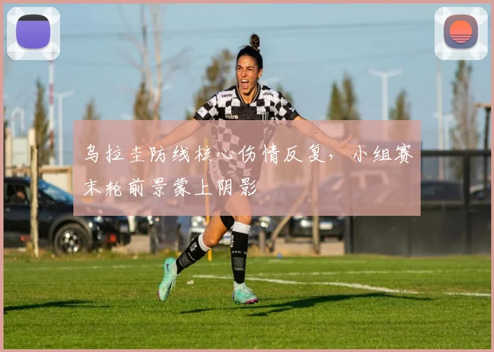 乌拉圭防线核心伤情反复，小组赛末轮前景蒙上阴影