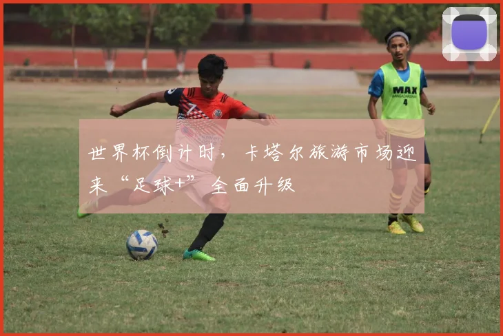 世界杯倒计时，卡塔尔旅游市场迎来“足球+”全面升级