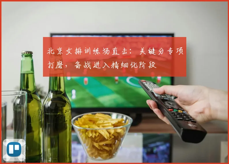 北京女排训练场直击：关键分专项打磨，备战进入精细化阶段