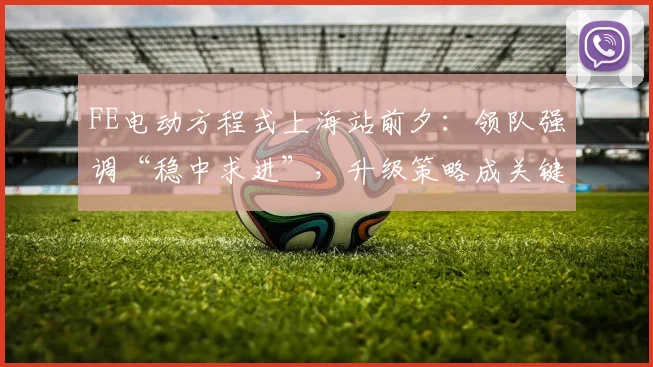 FE电动方程式上海站前夕：领队强调“稳中求进”，升级策略成关键变量