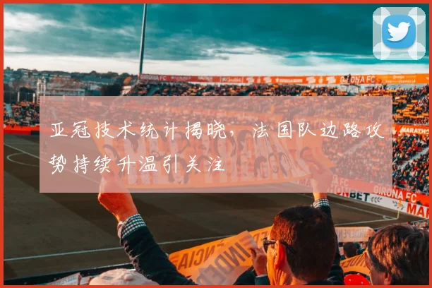 亚冠技术统计揭晓，法国队边路攻势持续升温引关注