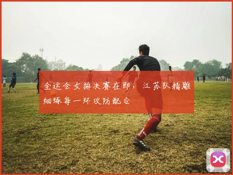 全运会女排决赛在即，江苏队精雕细琢每一环攻防配合