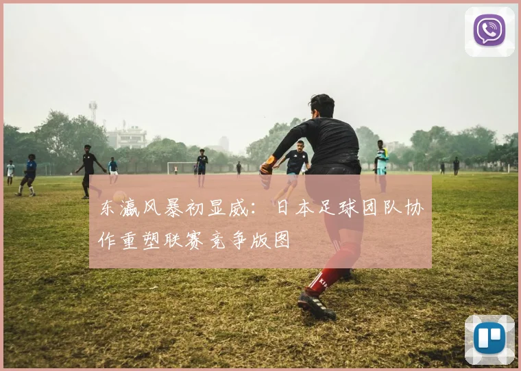 东瀛风暴初显威：日本足球团队协作重塑联赛竞争版图