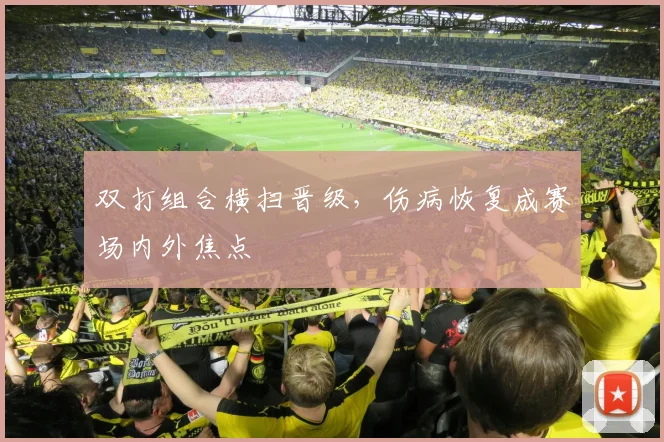 双打组合横扫晋级，伤病恢复成赛场内外焦点